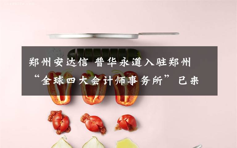 郑州安达信 普华永道入驻郑州 “全球四大会计师事务所”已来了俩