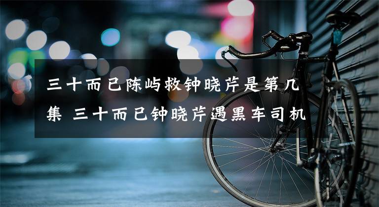 三十而已陈屿救钟晓芹是第几集 三十而已钟晓芹遇黑车司机在哪一集 陈屿钟晓芹两段吻戏