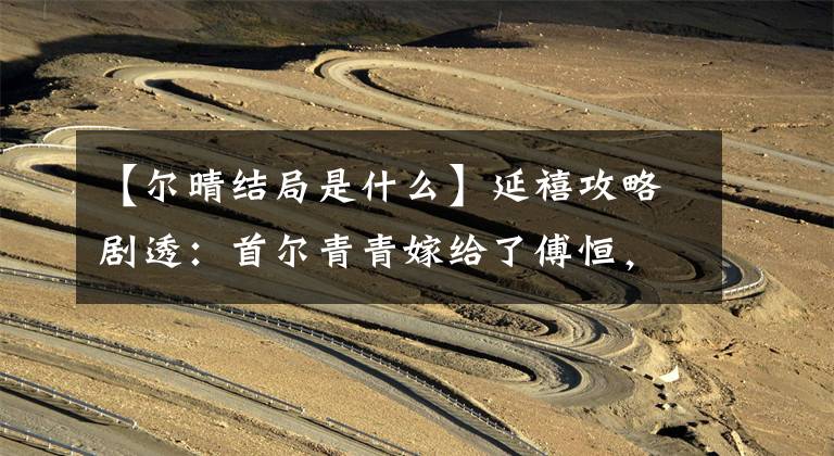 【尔晴结局是什么】延禧攻略剧透:首尔青青嫁给了傅恒,给他戴了绿帽子吗?看到她的结局很开心