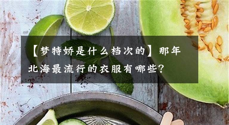 【梦特娇是什么档次的】那年北海最流行的衣服有哪些？