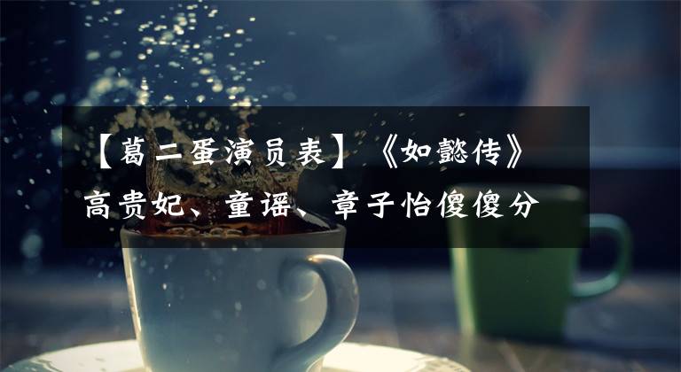 【葛二蛋演员表】《如懿传》高贵妃、童谣、章子怡傻傻分不清。