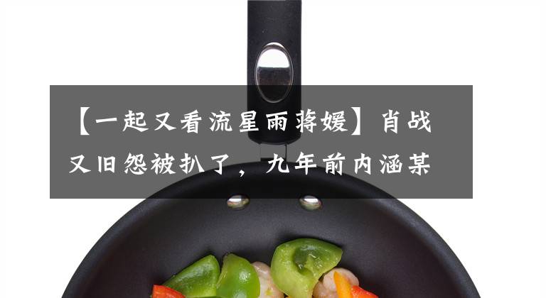 【一起又看流星雨蒋媛】肖战又旧怨被扒了,九年前内涵某女演员,现在后援会要求初战道歉。