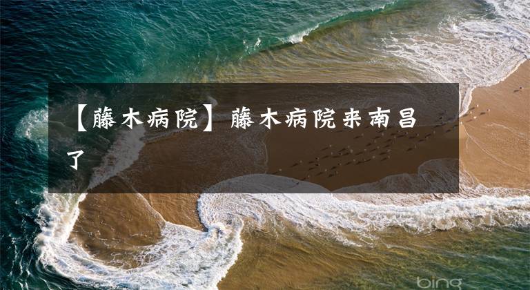 【藤木病院】藤木病院来南昌了