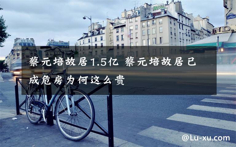 蔡元培故居1.5亿 蔡元培故居已成危房为何这么贵