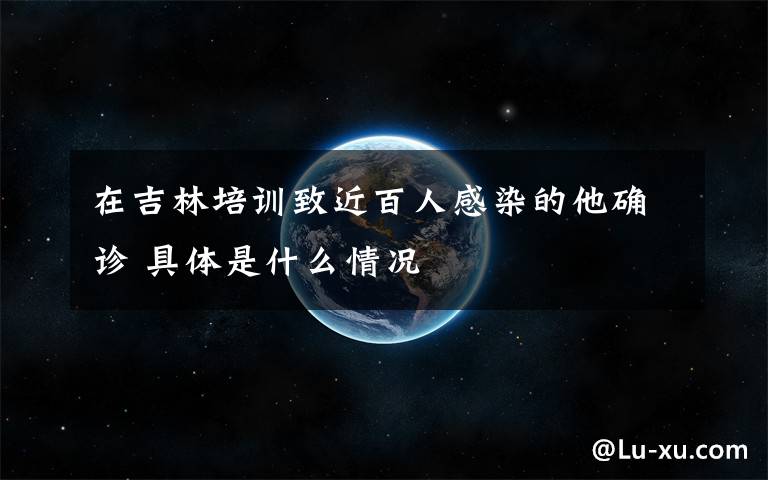在吉林培训致近百人感染的他确诊 具体是什么情况
