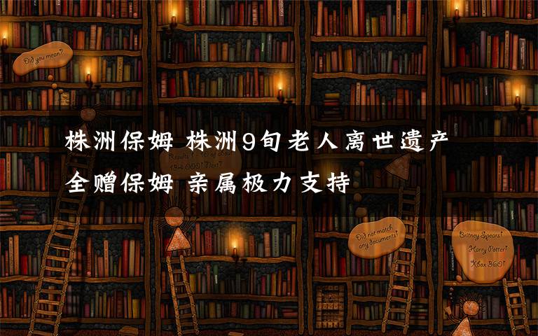 株洲保姆 株洲9旬老人离世遗产全赠保姆 亲属极力支持