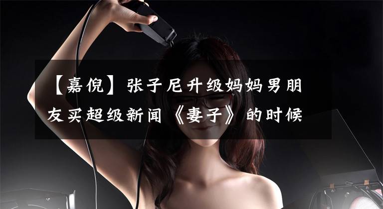 【嘉倪】张子尼升级妈妈男朋友买超级新闻《妻子》的时候,怀疑两个人结婚了