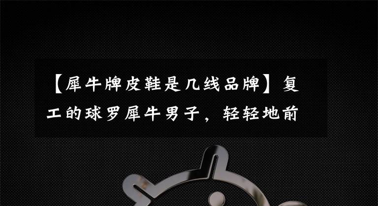 【犀牛牌皮鞋是几线品牌】复工的球罗犀牛男子,轻轻地前进