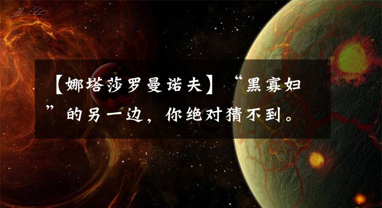 【娜塔莎罗曼诺夫】“黑寡妇”的另一边,你绝对猜不到。