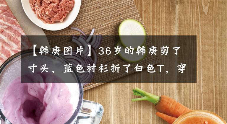 【韩庚图片】36岁的韩庚剪了寸头,蓝色衬衫折了白色T,穿得像校园前辈一样,再次刷新了颜值的顶峰。