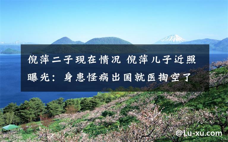 倪萍二子现在情况 倪萍儿子近照曝光:身患怪病出国就医掏空了家底,倪萍为了他一夜白头
