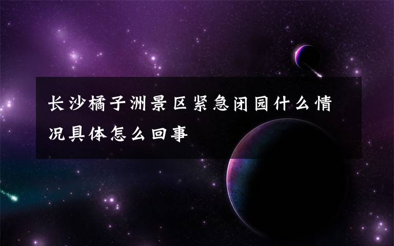 长沙橘子洲景区紧急闭园什么情况具体怎么回事