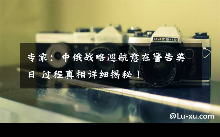 专家:中俄战略巡航意在警告美日 过程真相详细揭秘!