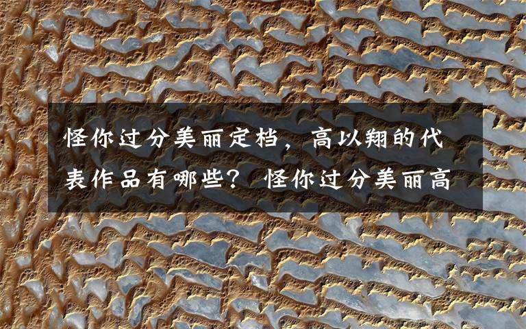 怪你过分美丽定档，高以翔的代表作品有哪些？ 怪你过分美丽高以翔人设