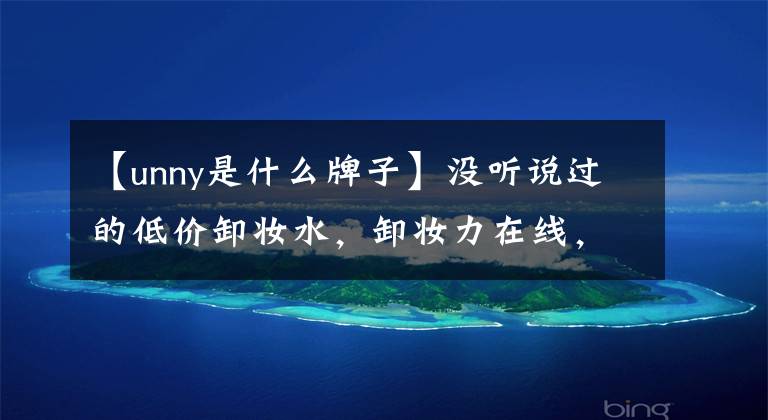 【unny是什么牌子】没听说过的低价卸妆水，卸妆力在线，特别是unie！