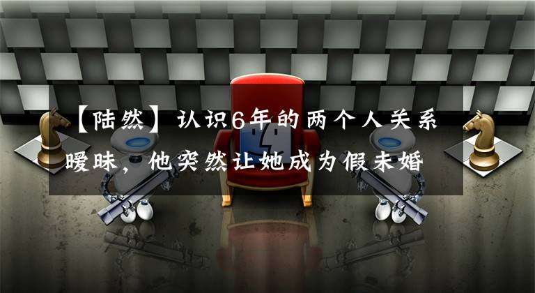 【陆然】认识6年的两个人关系暧昧，他突然让她成为假未婚妻