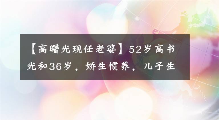 【高曙光现任老婆】52岁高书光和36岁，娇生惯养，儿子生活的近照，妻子也离过婚。