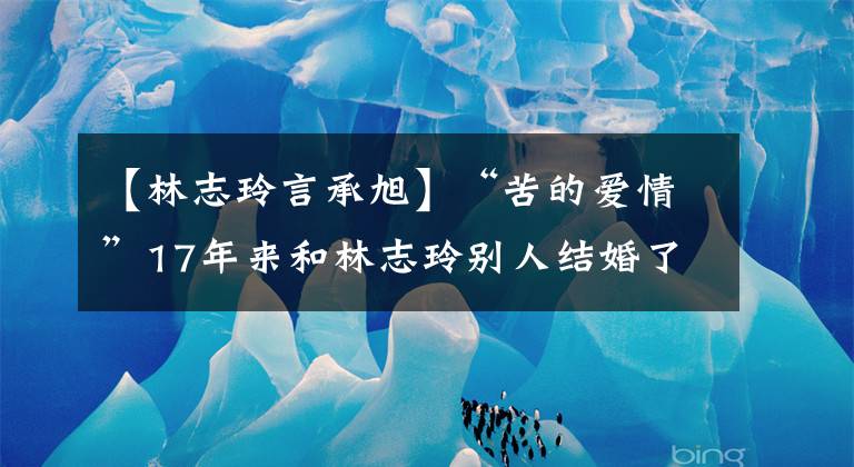 【林志玲言承旭】“苦的爱情”17年来和林志玲别人结婚了！没有和盐城女神结婚的理由暴露了