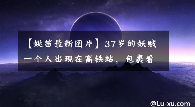 【姚笛最新图片】37岁的妖贼一个人出现在高铁站，包裹看起来很憔悴，手上没有看到结婚戒指。