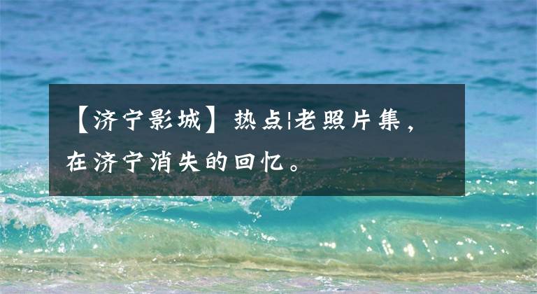 【济宁影城】热点|老照片集,在济宁消失的回忆。