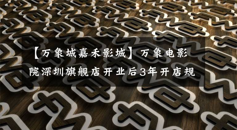 【万象城嘉禾影城】万象电影院深圳旗舰店开业后3年开店规模翻了一番