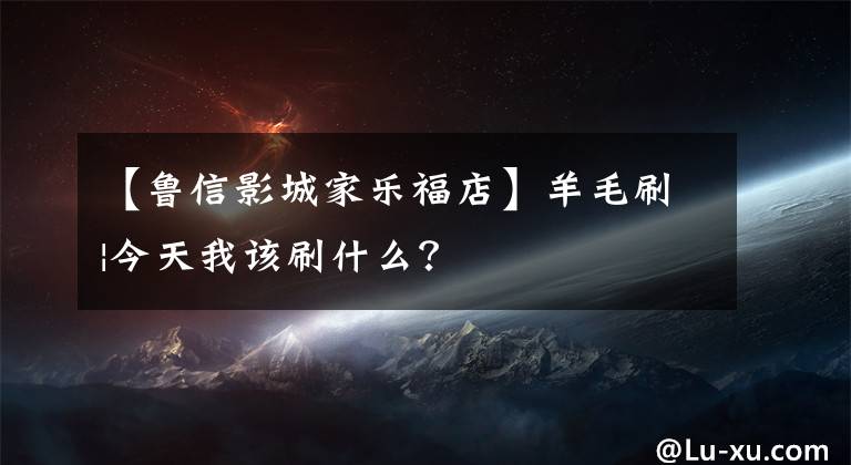 【鲁信影城家乐福店】羊毛刷|今天我该刷什么？