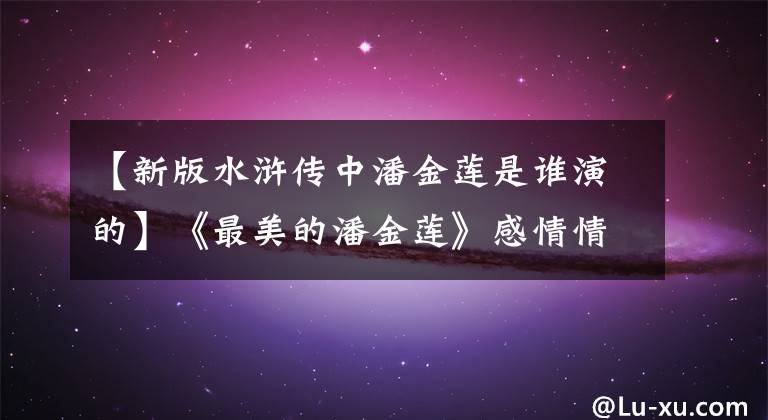 【新版水浒传中潘金莲是谁演的】《最美的潘金莲》感情情:直到一夜之间染红没落,她经历了什么?