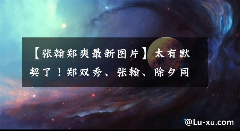 【张翰郑爽最新图片】太有默契了！郑双秀、张翰、除夕同时发微博