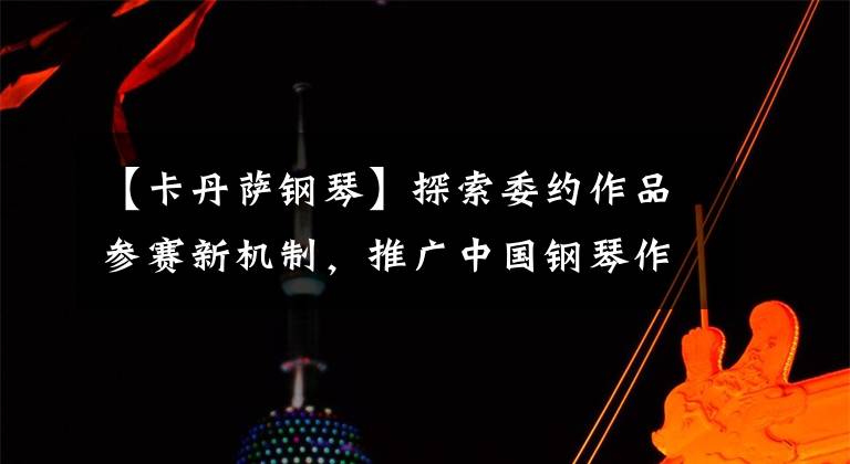 【卡丹萨钢琴】探索委约作品参赛新机制，推广中国钢琴作品是情怀也是责任