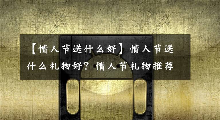 【情人节送什么好】情人节送什么礼物好？情人节礼物推荐送哪些比较好