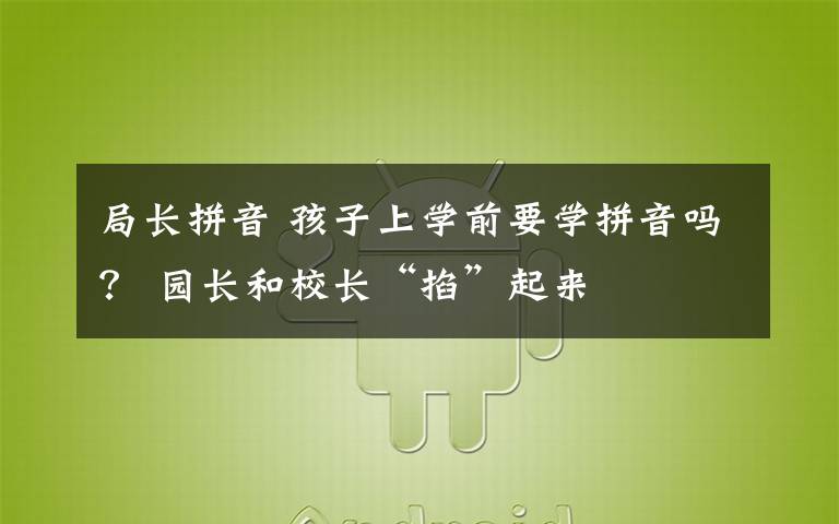 局长拼音 孩子上学前要学拼音吗? 园长和校长“掐”起来