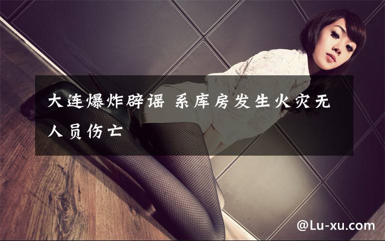 大连爆炸辟谣 系库房发生火灾无人员伤亡