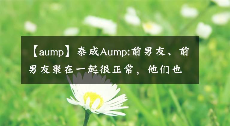 【aump】泰成Aump:前男友、前男友聚在一起很正常,他们也是朋友。