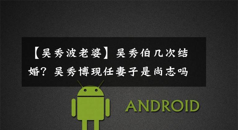 【吴秀波老婆】吴秀伯几次结婚?吴秀博现任妻子是尚志吗?原来的伴侣是谁