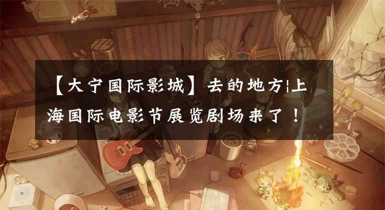 【大宁国际影城】去的地方|上海国际电影节展览剧场来了!最全电场特色交通指南将被送达