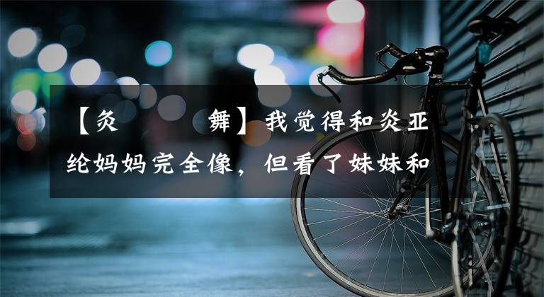 【灸亣镸荖舞】我觉得和炎亚纶妈妈完全像，但看了妹妹和妈妈拍的照片，就知道复印是什么了。