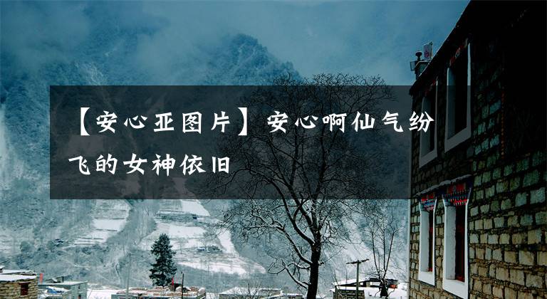 【安心亚图片】安心啊仙气纷飞的女神依旧
