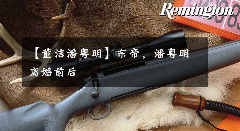 【董洁潘粤明】东帝，潘粤明离婚前后