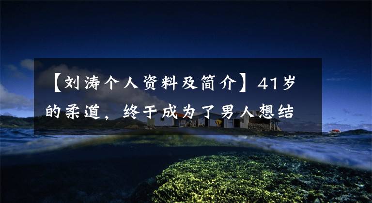 【刘涛个人资料及简介】41岁的柔道,终于成为了男人想结婚的样子!