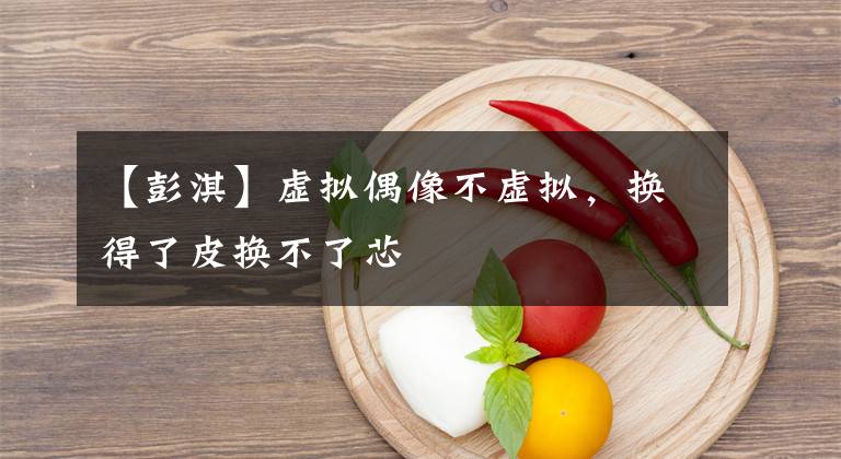 【彭淇】虚拟偶像不虚拟，换得了皮换不了芯