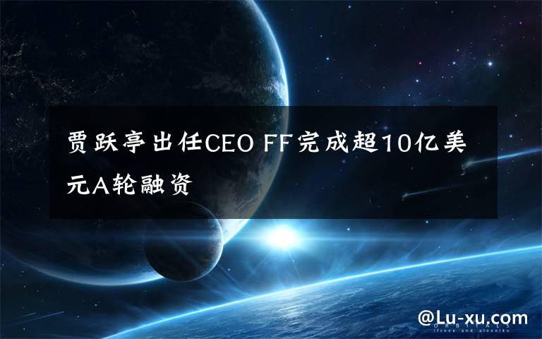贾跃亭出任CEO FF完成超10亿美元A轮融资