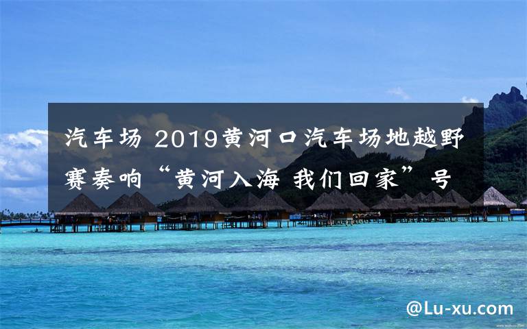汽车场 2019黄河口汽车场地越野赛奏响“黄河入海 我们回家”号角