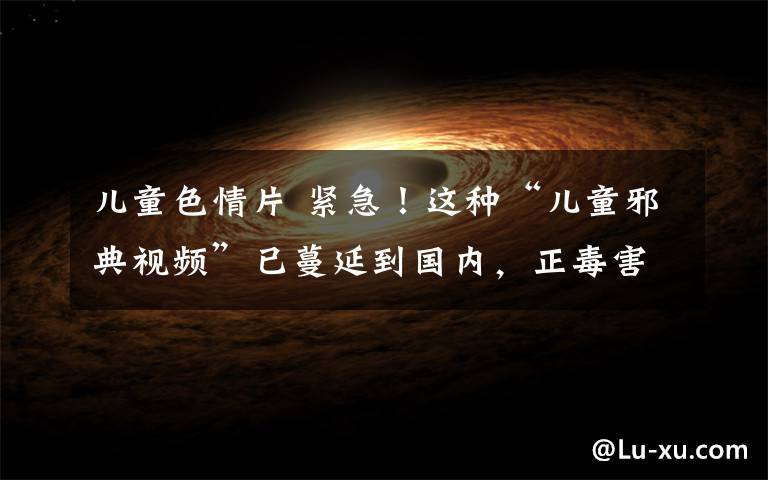 儿童色情片 紧急!这种“儿童邪典视频”已蔓延到国内,正毒害你的孩子