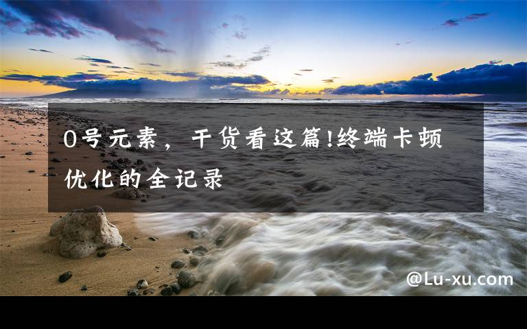 0号元素,干货看这篇!终端卡顿优化的全记录