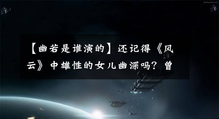 【幽若是谁演的】还记得《风云》中雄性的女儿幽深吗？曾以超级明星的面貌获得称赞