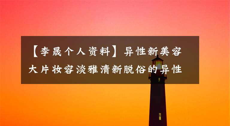 【李晟个人资料】异性新美容大片妆容淡雅清新脱俗的异性男朋友是谁?理性