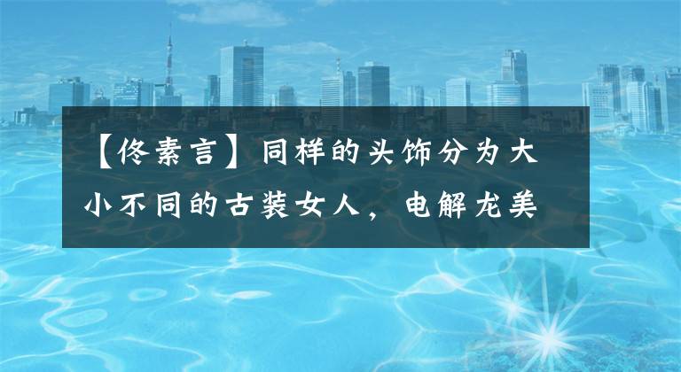 【佟素言】同样的头饰分为大小不同的古装女人,电解龙美丽,暄燕灯笼动人