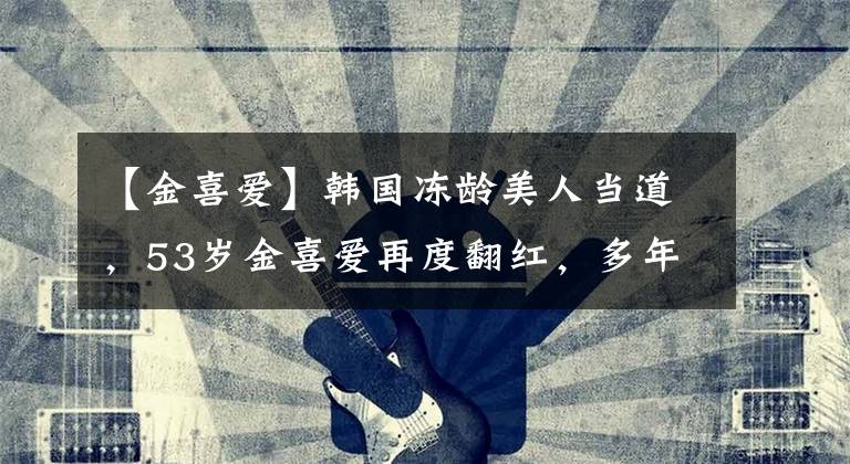 【金喜爱】韩国冻龄美人当道，53岁金喜爱再度翻红，多年来体重只有49kg？