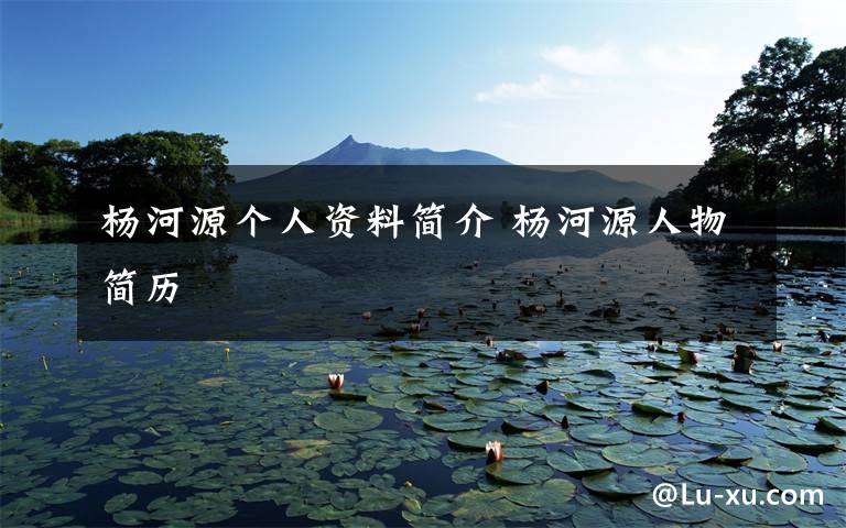 杨河源个人资料简介 杨河源人物简历