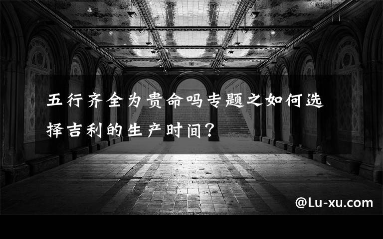 五行齐全为贵命吗专题之如何选择吉利的生产时间？